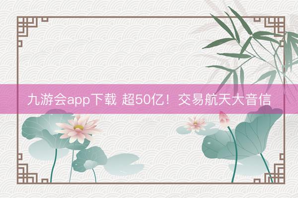 九游会app下载 超50亿！交易航天大音信