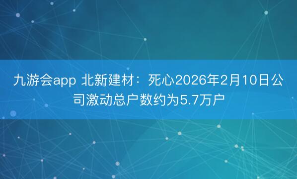 九游会app 北新建材：死心2026年2月10日公司激动总户数约为5.7万户