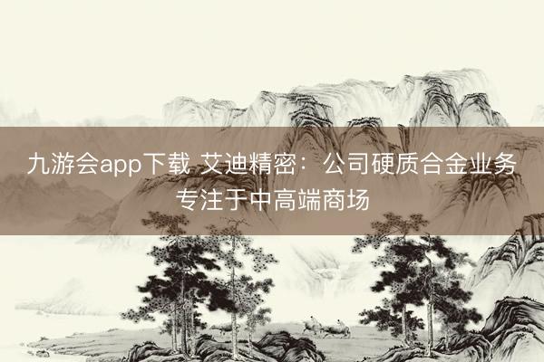 九游会app下载 艾迪精密：公司硬质合金业务专注于中高端商场