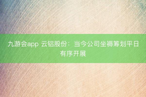 九游会app 云铝股份：当今公司坐褥筹划平日有序开展
