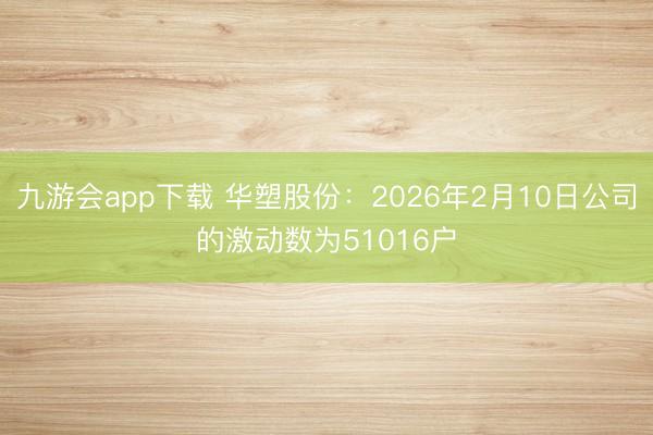 九游会app下载 华塑股份：2026年2月10日公司的激动数为51016户