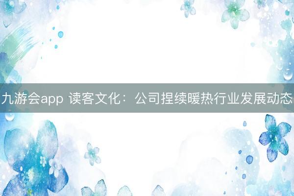 九游会app 读客文化：公司捏续暖热行业发展动态
