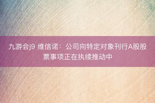 九游会j9 维信诺：公司向特定对象刊行A股股票事项正在执续推动中