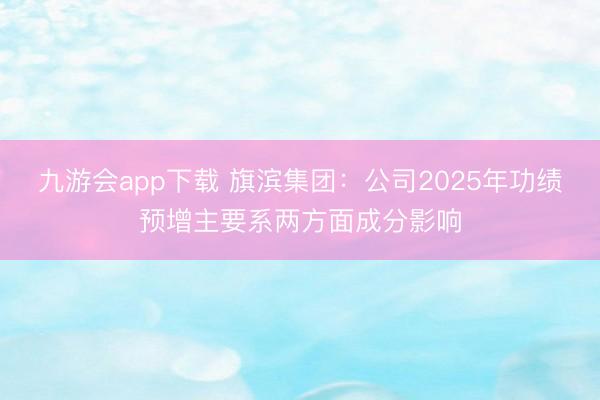 九游会app下载 旗滨集团：公司2025年功绩预增主要系两方面成分影响