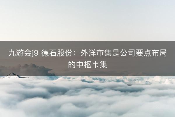 九游会j9 德石股份：外洋市集是公司要点布局的中枢市集