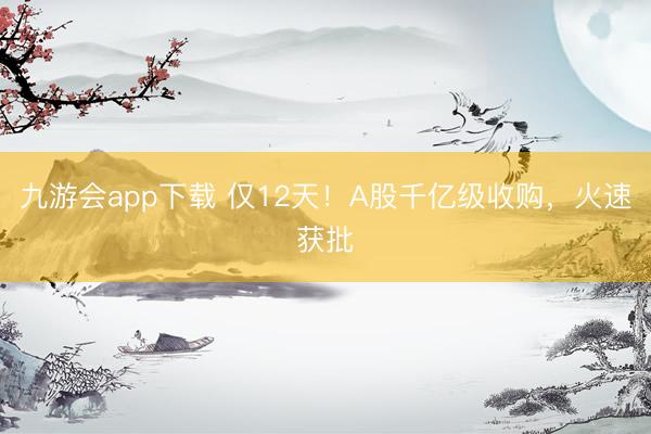 九游会app下载 仅12天！A股千亿级收购，火速获批