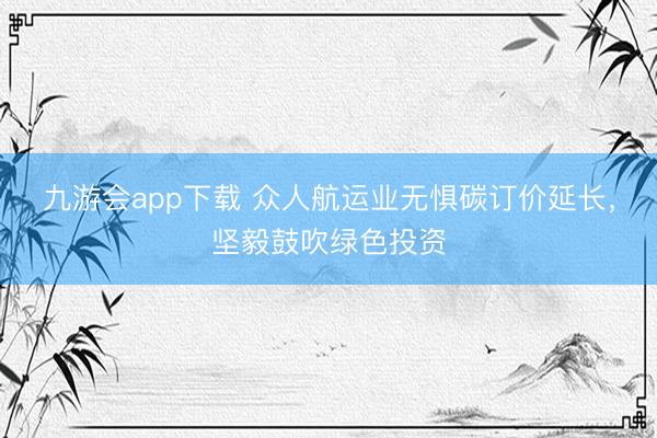 九游会app下载 众人航运业无惧碳订价延长，坚毅鼓吹绿色投资