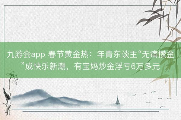 九游会app 春节黄金热:年青东谈主“无痛攒金”成快乐新潮,有宝妈炒金浮亏6万多元