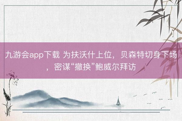 九游会app下载 为扶沃什上位，贝森特切身下场，密谋“撤换”鲍威尔拜访