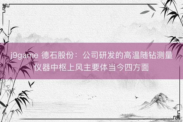 j9game 德石股份:公司研发的高温随钻测量仪器中枢上风主要体当今四方面