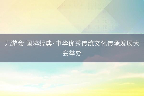 九游会 国粹经典·中华优秀传统文化传承发展大会举办