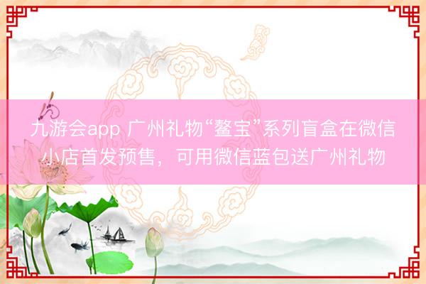 九游会app 广州礼物“鳌宝”系列盲盒在微信小店首发预售,可用微信蓝包送广州礼物