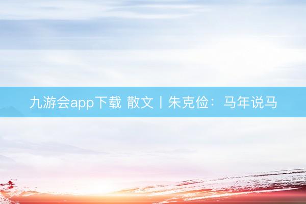 九游会app下载 散文丨朱克俭：马年说马