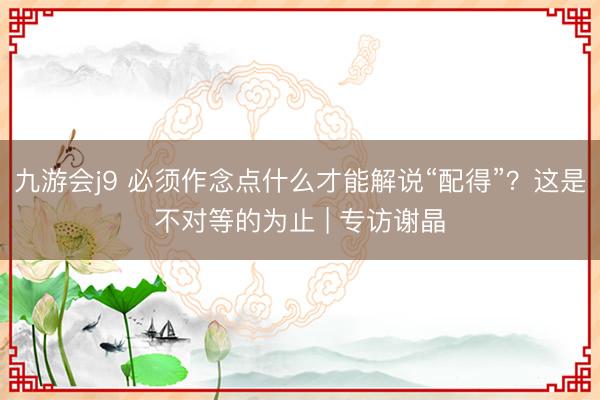 九游会j9 必须作念点什么才能解说“配得”？这是不对等的为止 | 专访谢晶