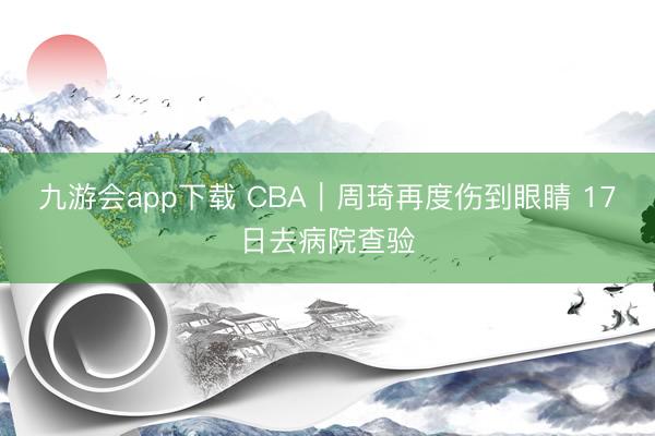 九游会app下载 CBA｜周琦再度伤到眼睛 17日去病院查验