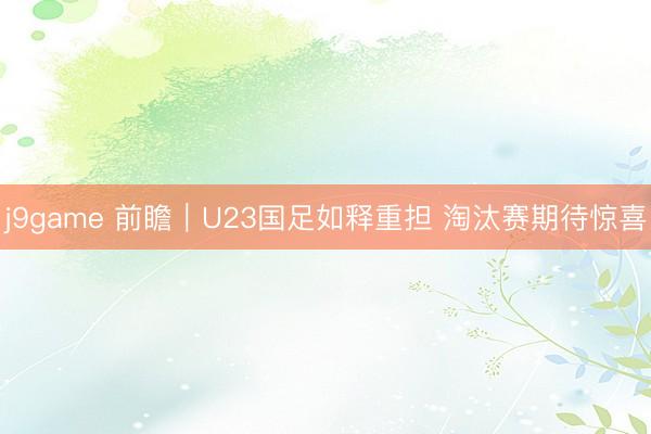 j9game 前瞻｜U23国足如释重担 淘汰赛期待惊喜