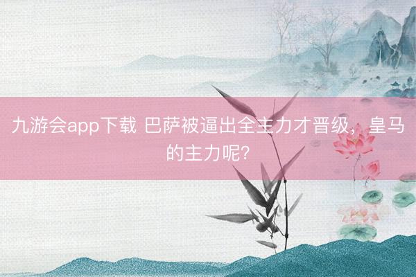 九游会app下载 巴萨被逼出全主力才晋级,皇马的主力呢?