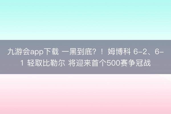 九游会app下载 一黑到底?!姆博科 6-2、6-1 轻取比勒尔 将迎来首个500赛争冠战