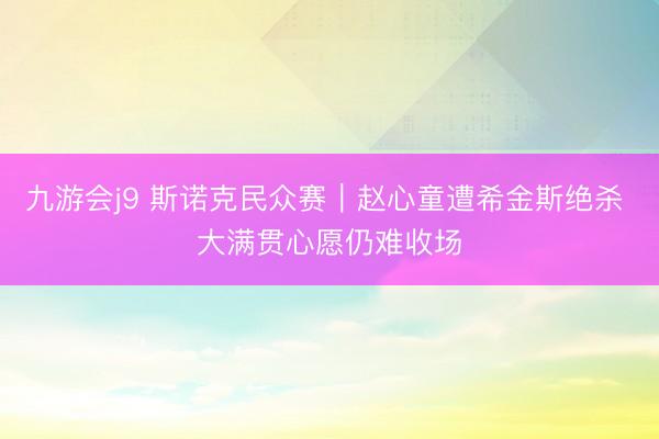 九游会j9 斯诺克民众赛｜赵心童遭希金斯绝杀 大满贯心愿仍难收场
