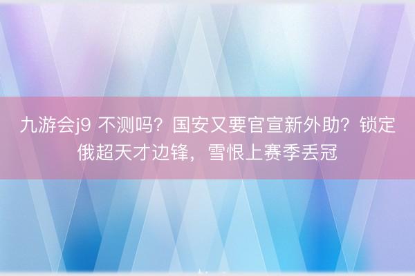 九游会j9 不测吗？国安又要官宣新外助？锁定俄超天才边锋，雪恨上赛季丢冠