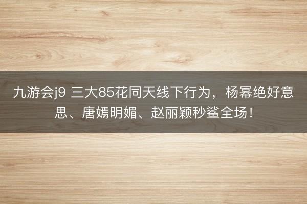 九游会j9 三大85花同天线下行为，杨幂绝好意思、唐嫣明媚、赵丽颖秒鲨全场！