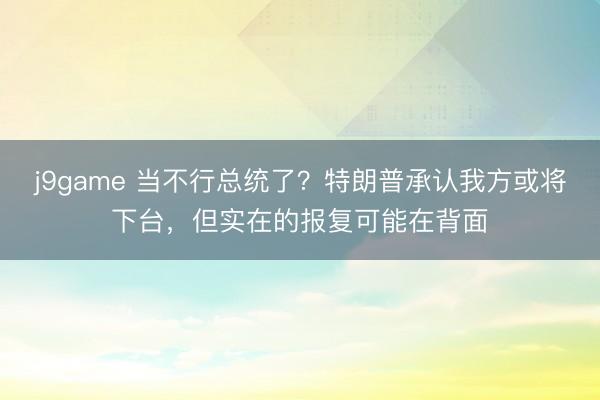 j9game 当不行总统了?特朗普承认我方或将下台,但实在的报复可能在背面