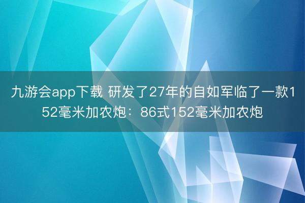 九游会app下载 研发了27年的自如军临了一款152毫米加农炮：86式152毫米加农炮