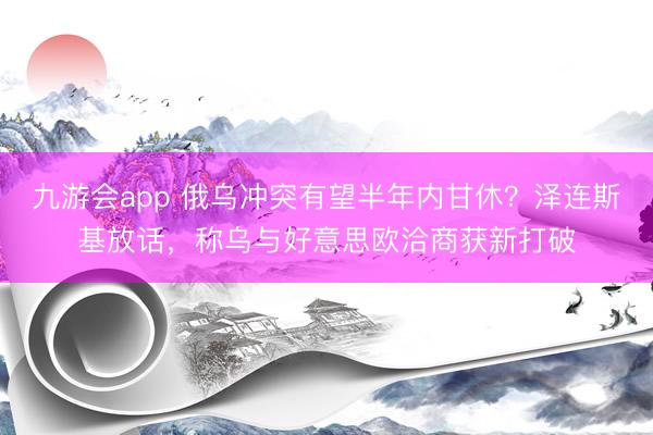 九游会app 俄乌冲突有望半年内甘休？泽连斯基放话，称乌与好意思欧洽商获新打破