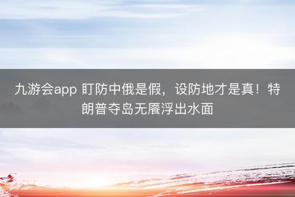 九游会app 盯防中俄是假，设防地才是真！特朗普夺岛无餍浮出水面