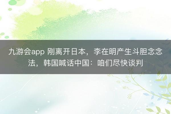 九游会app 刚离开日本，李在明产生斗胆念念法，韩国喊话中国：咱们尽快谈判