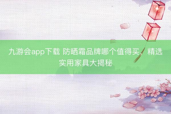 九游会app下载 防晒霜品牌哪个值得买，精选实用家具大揭秘