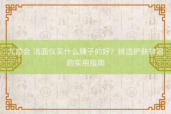 九游会 洁面仪买什么牌子的好？挑选护肤神器的实用指南