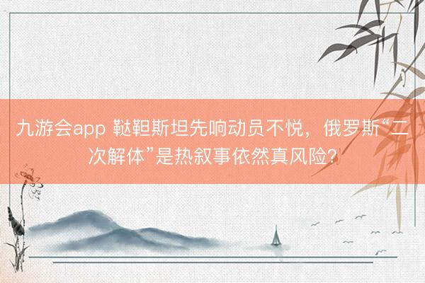 九游会app 鞑靼斯坦先响动员不悦，俄罗斯“二次解体”是热叙事依然真风险？