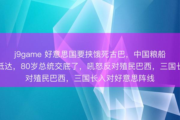 j9game 好意思国要挟饿死古巴，中国粮船与光伏电站连夜抵达，80岁总统交底了，吼怒反对殖民巴西，三国长入对好意思阵线