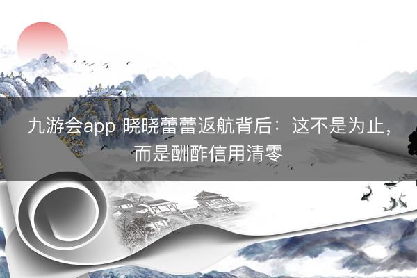 九游会app 晓晓蕾蕾返航背后：这不是为止，而是酬酢信用清零