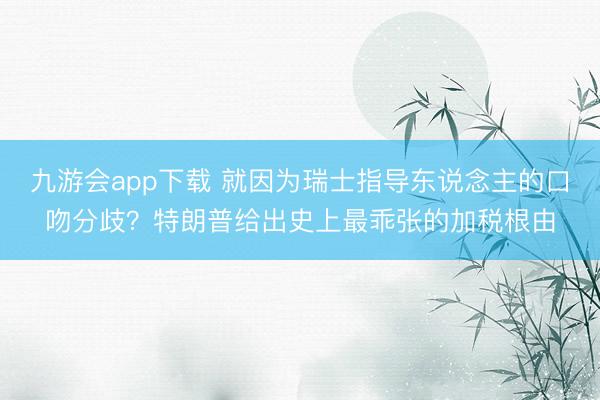 九游会app下载 就因为瑞士指导东说念主的口吻分歧？特朗普给出史上最乖张的加税根由