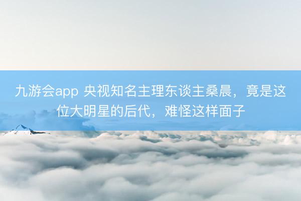 九游会app 央视知名主理东谈主桑晨，竟是这位大明星的后代，难怪这样面子