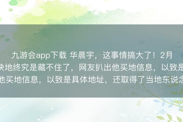 九游会app下载 华晨宇,这事情搞大了!2月10日,华晨宇买下的3块地终究是藏不住了,网友扒出他买地信息,以致是具体地址,还取得了当地东说念主证实