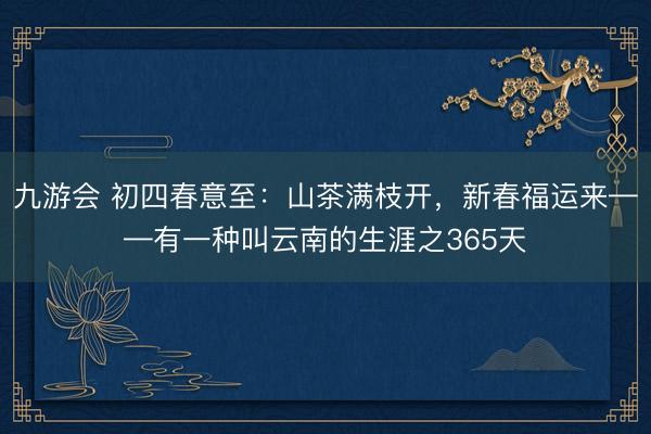 九游会 初四春意至：山茶满枝开，新春福运来——有一种叫云南的生涯之365天