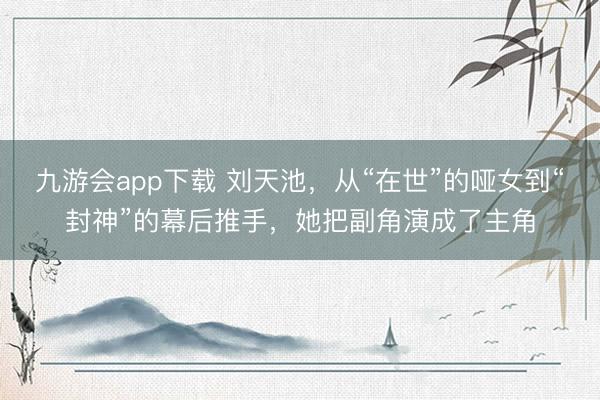 九游会app下载 刘天池，从“在世”的哑女到“封神”的幕后推手，她把副角演成了主角
