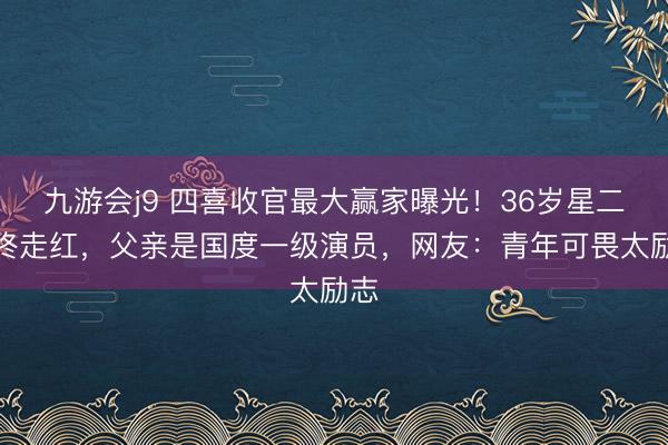 九游会j9 四喜收官最大赢家曝光！36岁星二代终走红，父亲是国度一级演员，网友：青年可畏太励志