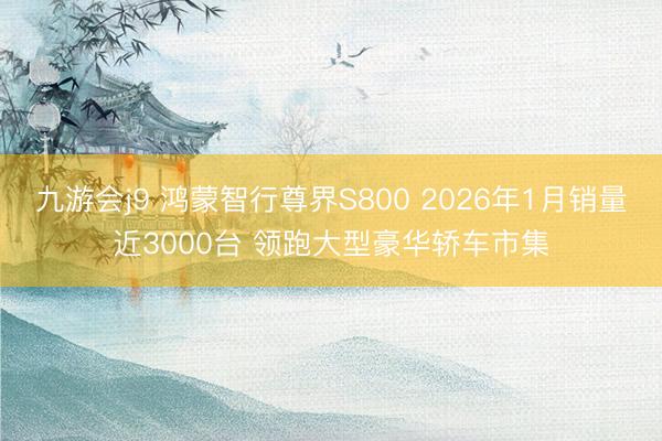 九游会j9 鸿蒙智行尊界S800 2026年1月销量近3000台 领跑大型豪华轿车市集