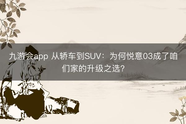 九游会app 从轿车到SUV:为何悦意03成了咱们家的升级之选?