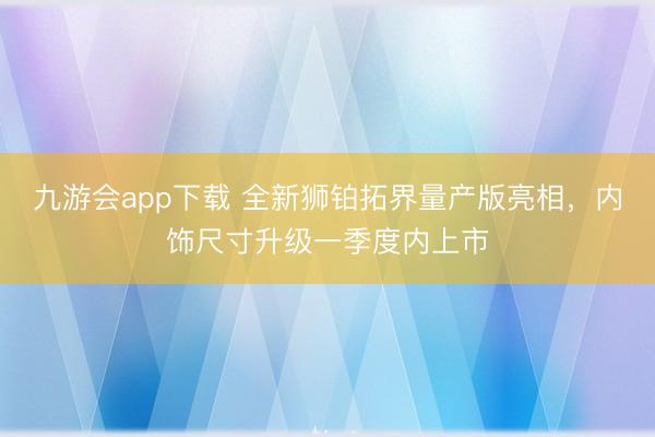 九游会app下载 全新狮铂拓界量产版亮相，内饰尺寸升级一季度内上市