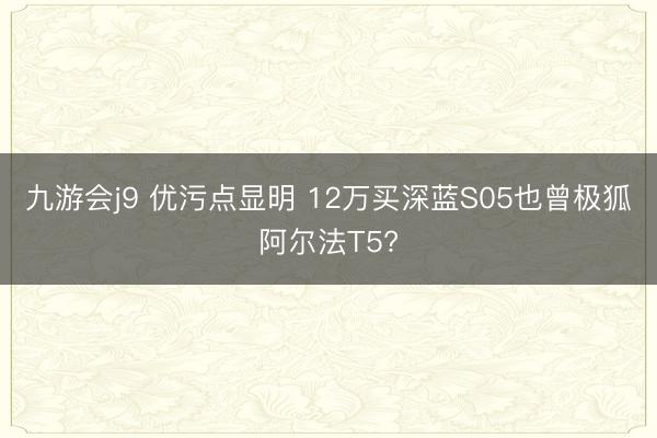 九游会j9 优污点显明 12万买深蓝S05也曾极狐阿尔法T5?