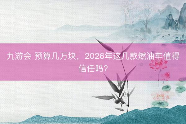 九游会 预算几万块，2026年这几款燃油车值得信任吗?