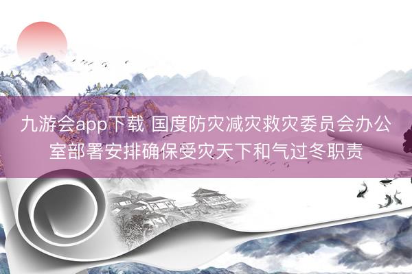 九游会app下载 国度防灾减灾救灾委员会办公室部署安排确保受灾天下和气过冬职责