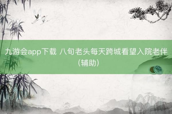 九游会app下载 八旬老头每天跨城看望入院老伴（辅助）