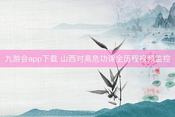 九游会app下载 山西对高危功课全历程视频监控