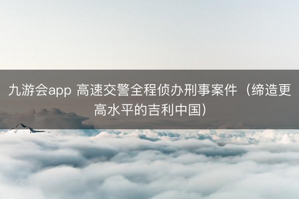 九游会app 高速交警全程侦办刑事案件(缔造更高水平的吉利中国)